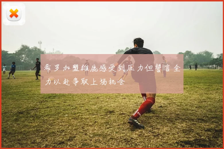 希罗加盟雄鹿感受到压力但誓言全力以赴争取上场机会