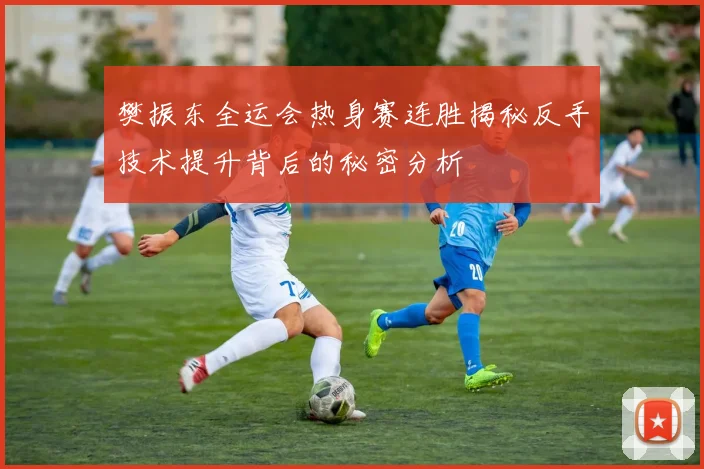 樊振东全运会热身赛连胜揭秘反手技术提升背后的秘密分析