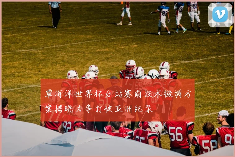 覃海洋世界杯分站赛前技术微调方案揭晓力争打破亚洲纪录